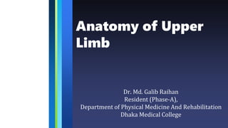 Anatomy of Upper
Limb
Dr. Md. Galib Raihan
Resident (Phase-A),
Department of Physical Medicine And Rehabilitation
Dhaka Medical College
 