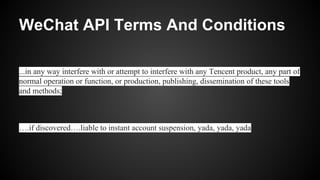 WeChat API Terms And Conditions
...in any way interfere with or attempt to interfere with any Tencent product, any part of
normal operation or function, or production, publishing, dissemination of these tools
and methods;
….if discovered….liable to instant account suspension, yada, yada, yada
 