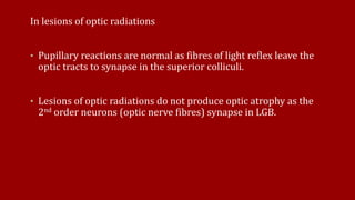 In lesions of optic radiations
• Pupillary reactions are normal as fibres of light reflex leave the
optic tracts to synapse in the superior colliculi.
• Lesions of optic radiations do not produce optic atrophy as the
2nd order neurons (optic nerve fibres) synapse in LGB.
 