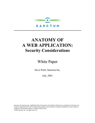 ANATOMY OF
              A WEB APPLICATION:
                   Security Considerations

                                         White Paper
                                    Steve Pettit, Sanctum Inc.

                                                 July, 2001




Sanctum, the Sanctum logo, AppShield, Policy Recognition and Adaptive Reduction are trademarks of Sanctum, Inc.
Products mentioned herein are for identification purposes only and may be registered trademarks of their respective
companies. Specification subject to change without notice.
2001 Sanctum, Inc. All rights reserved.
 