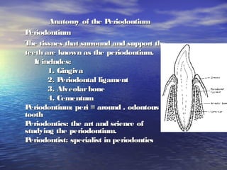 Anatomy of the PeriodontiumAnatomy of the Periodontium
PeriodontiumPeriodontium
The tissues that surround and support theThe tissues that surround and support the
teeth are known as the periodontium.teeth are known as the periodontium.
It includes:It includes:
1. Gingiva1. Gingiva
2. Periodontal ligament2. Periodontal ligament
3. Alveolarbone3. Alveolarbone
4. Cementum4. Cementum
Periodontium: peri = around . odontous =Periodontium: peri = around . odontous =
toothtooth
Periodontics: the art and science ofPeriodontics: the art and science of
studying the periodontium.studying the periodontium.
Periodontist: specialist in periodonticsPeriodontist: specialist in periodontics
 