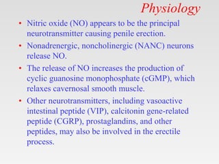 Physiology
• Nitric oxide (NO) appears to be the principal
neurotransmitter causing penile erection.
• Nonadrenergic, noncholinergic (NANC) neurons
release NO.
• The release of NO increases the production of
cyclic guanosine monophosphate (cGMP), which
relaxes cavernosal smooth muscle.
• Other neurotransmitters, including vasoactive
intestinal peptide (VIP), calcitonin gene-related
peptide (CGRP), prostaglandins, and other
peptides, may also be involved in the erectile
process.
 