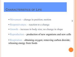 10
CHARACTERISTICS OF LIFE
• Movement – change in position; motion
• Responsiveness – reaction to a change
• Growth – increase in body size; no change in shape
• Respiration – obtaining oxygen; removing carbon dioxide;
releasing energy from foods
• Reproduction – production of new organisms and new cells
 