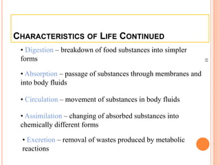 11
CHARACTERISTICS OF LIFE CONTINUED
• Absorption – passage of substances through membranes and
into body fluids
• Circulation – movement of substances in body fluids
• Assimilation – changing of absorbed substances into
chemically different forms
• Excretion – removal of wastes produced by metabolic
reactions
• Digestion – breakdown of food substances into simpler
forms
 