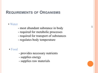 13
REQUIREMENTS OF ORGANISMS
• Water
- most abundant substance in body
- required for metabolic processes
- required for transport of substances
- regulates body temperature
• Food
- provides necessary nutrients
- supplies energy
- supplies raw materials
 
