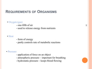 14
REQUIREMENTS OF ORGANISMS
• Oxygen (gas)
- one-fifth of air
- used to release energy from nutrients
• Heat
- form of energy
- partly controls rate of metabolic reactions
• Pressure
- application of force on an object
- atmospheric pressure – important for breathing
- hydrostatic pressure – keeps blood flowing
 