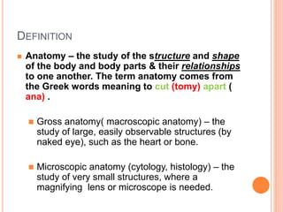 DEFINITION
 Anatomy – the study of the structure and shape
of the body and body parts & their relationships
to one another. The term anatomy comes from
the Greek words meaning to cut (tomy) apart (
ana) .
 Gross anatomy( macroscopic anatomy) – the
study of large, easily observable structures (by
naked eye), such as the heart or bone.
 Microscopic anatomy (cytology, histology) – the
study of very small structures, where a
magnifying lens or microscope is needed.
 