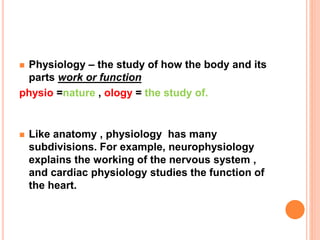  Physiology – the study of how the body and its
parts work or function
physio =nature , ology = the study of.
 Like anatomy , physiology has many
subdivisions. For example, neurophysiology
explains the working of the nervous system ,
and cardiac physiology studies the function of
the heart.
 