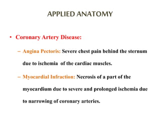 APPLIED ANATOMY
• Coronary Artery Disease:
– Angina Pectoris: Severe chest pain behind the sternum
due to ischemia of the cardiac muscles.
– Myocardial Infraction: Necrosis of a part of the
myocardium due to severe and prolonged ischemia due
to narrowing of coronary arteries.
 