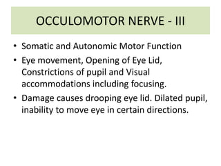 OCCULOMOTOR NERVE - III
• Somatic and Autonomic Motor Function
• Eye movement, Opening of Eye Lid,
Constrictions of pupil and Visual
accommodations including focusing.
• Damage causes drooping eye lid. Dilated pupil,
inability to move eye in certain directions.
 