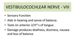 VESTIBULOCOCHLEAR NERVE - VIII
• Sensory Function
• Aids in hearing and sense of balance.
• Taste on anterior 2/3rd s of tongue.
• Damage produces deafness, dizziness, nausea
and loss of balance.
 