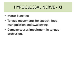 HYPOGLOSSAL NERVE - XI
• Motor Function
• Tongue movements for speech, food,
manipulation and swallowing.
• Damage causes impairment in tongue
protrusion,
 