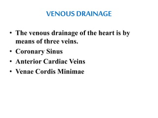 VENOUS DRAINAGE
• The venous drainage of the heart is by
means of three veins.
• Coronary Sinus
• Anterior Cardiac Veins
• Venae Cordis Minimae
 