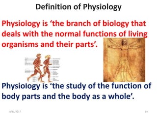 Definition of Physiology
Physiology is ‘the branch of biology that
deals with the normal functions of living
organisms and their parts’.
Physiology is ‘the study of the function of
body parts and the body as a whole’.
8/21/2017 14
 