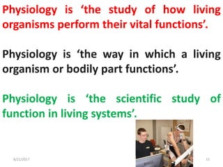 Physiology is ‘the study of how living
organisms perform their vital functions’.
Physiology is ‘the way in which a living
organism or bodily part functions’.
Physiology is ‘the scientific study of
function in living systems’.
8/21/2017 15
 