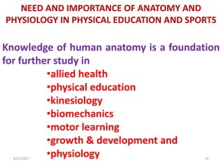 8/21/2017 16
NEED AND IMPORTANCE OF ANATOMY AND
PHYSIOLOGY IN PHYSICAL EDUCATION AND SPORTS
Knowledge of human anatomy is a foundation
for further study in
•allied health
•physical education
•kinesiology
•biomechanics
•motor learning
•growth & development and
•physiology
 
