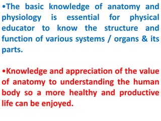 •The basic knowledge of anatomy and
physiology is essential for physical
educator to know the structure and
function of various systems / organs & its
parts.
•Knowledge and appreciation of the value
of anatomy to understanding the human
body so a more healthy and productive
life can be enjoyed.
 