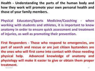 8/21/2017 19
Health - Understanding the parts of the human body and
how they work will promote your own personal health and
those of your family members.
Physical Educators/Sports Medicine/Coaching - when
working with students and athletes, it is important to know
anatomy in order to ensure quick assessment and treatment
of injuries, as well as promoting their prevention.
First Responders - Those who respond to emergencies, are
part of search and rescue or are just citizen bystanders are
the ones who will first come into contact with those needing
physical help. Advanced knowledge of anatomy and
physiology will make it easier to give or obtain them proper
treatment.
 