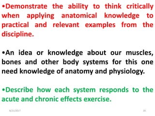 8/21/2017 20
•Demonstrate the ability to think critically
when applying anatomical knowledge to
practical and relevant examples from the
discipline.
•An idea or knowledge about our muscles,
bones and other body systems for this one
need knowledge of anatomy and physiology.
•Describe how each system responds to the
acute and chronic effects exercise.
 