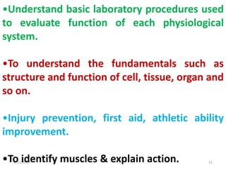 8/21/2017 21
•Understand basic laboratory procedures used
to evaluate function of each physiological
system.
•To understand the fundamentals such as
structure and function of cell, tissue, organ and
so on.
•Injury prevention, first aid, athletic ability
improvement.
•To identify muscles & explain action.
 