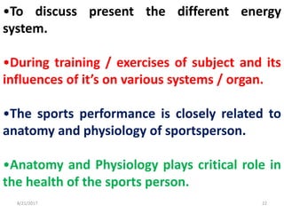 8/21/2017 22
•To discuss present the different energy
system.
•During training / exercises of subject and its
influences of it’s on various systems / organ.
•The sports performance is closely related to
anatomy and physiology of sportsperson.
•Anatomy and Physiology plays critical role in
the health of the sports person.
 