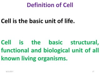 8/21/2017 27
Definition of Cell
Cell is the basic unit of life.
Cell is the basic structural,
functional and biological unit of all
known living organisms.
 