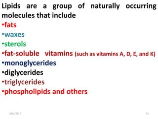 8/21/2017 33
Lipids are a group of naturally occurring
molecules that include
•fats
•waxes
•sterols
•fat-soluble vitamins (such as vitamins A, D, E, and K)
•monoglycerides
•diglycerides
•triglycerides
•phospholipids and others
 
