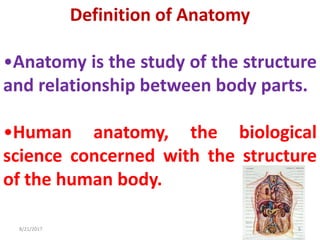 Definition of Anatomy
•Anatomy is the study of the structure
and relationship between body parts.
•Human anatomy, the biological
science concerned with the structure
of the human body.
8/21/2017 5
 