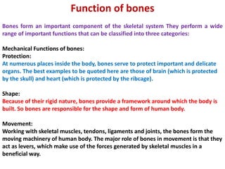 Function of bones
Bones form an important component of the skeletal system They perform a wide
range of important functions that can be classified into three categories:
Mechanical Functions of bones:
Protection:
At numerous places inside the body, bones serve to protect important and delicate
organs. The best examples to be quoted here are those of brain (which is protected
by the skull) and heart (which is protected by the ribcage).
Shape:
Because of their rigid nature, bones provide a framework around which the body is
built. So bones are responsible for the shape and form of human body.
Movement:
Working with skeletal muscles, tendons, ligaments and joints, the bones form the
moving machinery of human body. The major role of bones in movement is that they
act as levers, which make use of the forces generated by skeletal muscles in a
beneficial way.
 