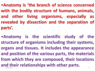 •Anatomy is ‘the branch of science concerned
with the bodily structure of humans, animals,
and other living organisms, especially as
revealed by dissection and the separation of
parts’.
•Anatomy is the scientific study of the
structure of organisms including their systems,
organs and tissues. It includes the appearance
and position of the various parts, the materials
from which they are composed, their locations
and their relationships with other parts.8/21/2017 7
 