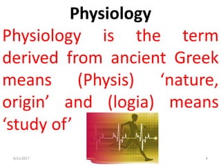 Physiology
Physiology is the term
derived from ancient Greek
means (Physis) ‘nature,
origin’ and (logia) means
‘study of’
8/21/2017 8
 