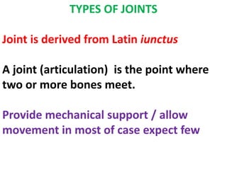 TYPES OF JOINTS
Joint is derived from Latin iunctus
A joint (articulation) is the point where
two or more bones meet.
Provide mechanical support / allow
movement in most of case expect few
 