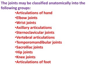 The joints may be classified anatomically into the
following groups:
•Articulations of hand
•Elbow joints
•Wrist joints
•Axillary articulations
•Sternoclavicular joints
•Vertebral articulations
•Temporomandibular joints
•Sacroiliac joints
•Hip joints
•Knee joints
•Articulations of foot
 