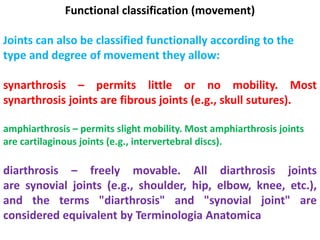 Functional classification (movement)
Joints can also be classified functionally according to the
type and degree of movement they allow:
synarthrosis – permits little or no mobility. Most
synarthrosis joints are fibrous joints (e.g., skull sutures).
amphiarthrosis – permits slight mobility. Most amphiarthrosis joints
are cartilaginous joints (e.g., intervertebral discs).
diarthrosis – freely movable. All diarthrosis joints
are synovial joints (e.g., shoulder, hip, elbow, knee, etc.),
and the terms "diarthrosis" and "synovial joint" are
considered equivalent by Terminologia Anatomica
 