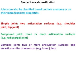 Biomechanical classification
Joints can also be classified based on their anatomy or on
their biomechanical properties.
Simple joint: two articulation surfaces (e.g. shoulder
joint, hip joint)
Compound joint: three or more articulation surfaces
(e.g. radiocarpal joint)
Complex joint: two or more articulation surfaces and
an articular disc or meniscus (e.g. knee joint)
 