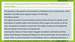 Anatomy & Physiology benefits of Surya Namaskara on Different Systems of
Human Body
This practice is also good for the prevention of diseases such as tuberculosis, which
develop in the little used, stagnant regions of the lungs.
Circulatory System
The regular practice of suryanamaskara improves flow of blood, to speeds up the
elimination of morbid matter and introduces fresh oxygen and nutrient of all the
cells, and general circulation is improved. The cardiac muscles are strengthened.
Microcirculation to the heart is increased and
reducing the chances of heart attack. Sluggish circulation, cold hands and feet,
blood vessel diseases and general fatigue can also be eliminated. The circulation of
lymph, which is prime importance in fluid balance and in combating infections, is
toned, the body gains an increased resistance to infections, and a better ability to
 