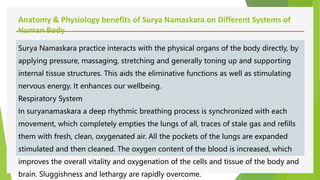 Anatomy & Physiology benefits of Surya Namaskara on Different Systems of
Human Body
Surya Namaskara practice interacts with the physical organs of the body directly, by
applying pressure, massaging, stretching and generally toning up and supporting
internal tissue structures. This aids the eliminative functions as well as stimulating
nervous energy. It enhances our wellbeing.
Respiratory System
In suryanamaskara a deep rhythmic breathing process is synchronized with each
movement, which completely empties the lungs of all, traces of stale gas and refills
them with fresh, clean, oxygenated air. All the pockets of the lungs are expanded
stimulated and then cleaned. The oxygen content of the blood is increased, which
improves the overall vitality and oxygenation of the cells and tissue of the body and
brain. Sluggishness and lethargy are rapidly overcome.
 