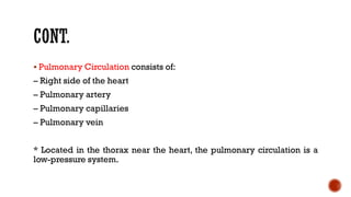 ▪ Pulmonary Circulation consists of:
– Right side of the heart
– Pulmonary artery
– Pulmonary capillaries
– Pulmonary vein
* Located in the thorax near the heart, the pulmonary circulation is a
low-pressure system.
 