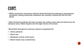 ▪ While ventricular contraction delivers blood through the pulmonary and systemic
circulation, during ventricular relaxation the coronary arteries fill with O2-rich
blood
• After the blood perfuses the heart muscle, the cardiac veins drain the blood into the
coronary sinus, which empties into the right atrium of the heart.
• Blood flow through the coronary arteries is regulated by:
▪ – Aortic pressure
▪ – Heart rate
▪ – Metabolic activity of the heart
▪ – Blood vessel tone (constriction)
 