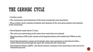 ▪ Cardiac cycle
– The contraction and relaxation of the heart constitutes one heartbeat.
- Thus cardiac cycle consists of systole and diastole of the atria plus systole and diastole
of the ventricles
▪ Atrial Systole (lasts about 0.1sec)
- The atria are contracting at the same time ventricles are relaxed
- Depolarization of SA node causes atrial depolarization and marked by PWave in the
ECG
- Atrial depolarization causes atrial systole,they exert pressure on the blood within ,
which forces blood through the open AV valves into the ventricles
- End DiastoleVolume (EDV) : the blood volume contains in the ventricles at the end of its
relaxation period.
 
