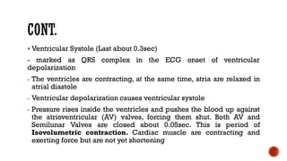 ▪ Ventricular Systole (Last about 0.3sec)
- marked as QRS complex in the ECG onset of ventricular
depolarization
- The ventricles are contracting, at the same time, atria are relaxed in
atrial diastole
- Ventricular depolarization causes ventricular systole
- Pressure rises inside the ventricles and pushes the blood up against
the atrioventricular (AV) valves, forcing them shut. Both AV and
Semilunar Valves are closed about 0.05sec. This is period of
Isovolumetric contraction. Cardiac muscle are contracting and
exerting force but are not yet shortening
 