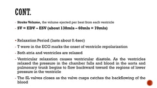 - Stroke Volume, the volume ejected per beat from each ventricle
- SV = EDV – ESV (about 130mls – 60mls = 70mls)
▪ Relaxation Period (lasts about 0.4sec)
- T wave in the ECG marks the onset of ventricle repolarization
- Both atria and ventricles are relaxed
- Ventricular relaxation causes ventricular diastole. As the ventricles
relaxed the pressure in the chamber falls and blood in the aorta and
pulmonary trunk begins to flow backward toward the regions of lower
pressure in the ventricle
- The SL valves closes as the valve cusps catches the backflowing of the
blood
 