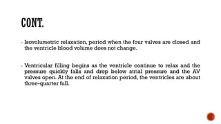 - Isovolumetric relaxation, period when the four valves are closed and
the ventricle blood volume does not change.
- Ventricular filling begins as the ventricle continue to relax and the
pressure quickly falls and drop below atrial pressure and the AV
valves open. At the end of relaxation period, the ventricles are about
three-quarter full.
 