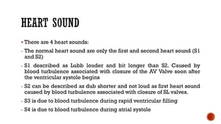 ▪ There are 4 heart sounds:
- The normal heart sound are only the first and second heart sound (S1
and S2)
- S1 described as Lubb louder and bit longer than S2. Caused by
blood turbulence associated with closure of the AV Valve soon after
the ventricular systole begins
- S2 can be described as dub shorter and not loud as first heart sound
caused by blood turbulence associated with closure of SL valves.
- S3 is due to blood turbulence during rapid ventricular filling
- S4 is due to blood turbulence during atrial systole
 
