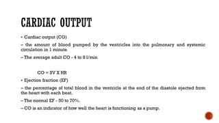 ▪ Cardiac output (CO)
– the amount of blood pumped by the ventricles into the pulmonary and systemic
circulation in 1 minute
– The average adult CO - 4 to 8 l/min
CO = SV X HR
▪ Ejection fraction (EF)
– the percentage of total blood in the ventricle at the end of the diastole ejected from
the heart with each beat.
– The normal EF - 50 to 70%.
– CO is an indicator of how well the heart is functioning as a pump.
 