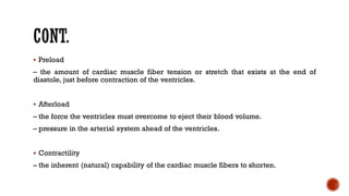 ▪ Preload
– the amount of cardiac muscle fiber tension or stretch that exists at the end of
diastole, just before contraction of the ventricles.
▪ Afterload
– the force the ventricles must overcome to eject their blood volume.
– pressure in the arterial system ahead of the ventricles.
▪ Contractility
– the inherent (natural) capability of the cardiac muscle fibers to shorten.
 