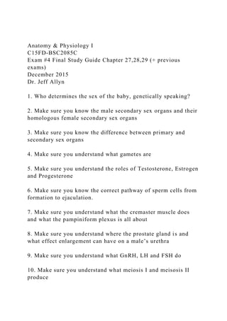 Anatomy & Physiology I
C15FD-BSC2085C
Exam #4 Final Study Guide Chapter 27,28,29 (+ previous
exams)
December 2015
Dr. Jeff Allyn
1. Who determines the sex of the baby, genetically speaking?
2. Make sure you know the male secondary sex organs and their
homologous female secondary sex organs
3. Make sure you know the difference between primary and
secondary sex organs
4. Make sure you understand what gametes are
5. Make sure you understand the roles of Testosterone, Estrogen
and Progesterone
6. Make sure you know the correct pathway of sperm cells from
formation to ejaculation.
7. Make sure you understand what the cremaster muscle does
and what the pampiniform plexus is all about
8. Make sure you understand where the prostate gland is and
what effect enlargement can have on a male’s urethra
9. Make sure you understand what GnRH, LH and FSH do
10. Make sure you understand what meiosis I and meisosis II
produce
 