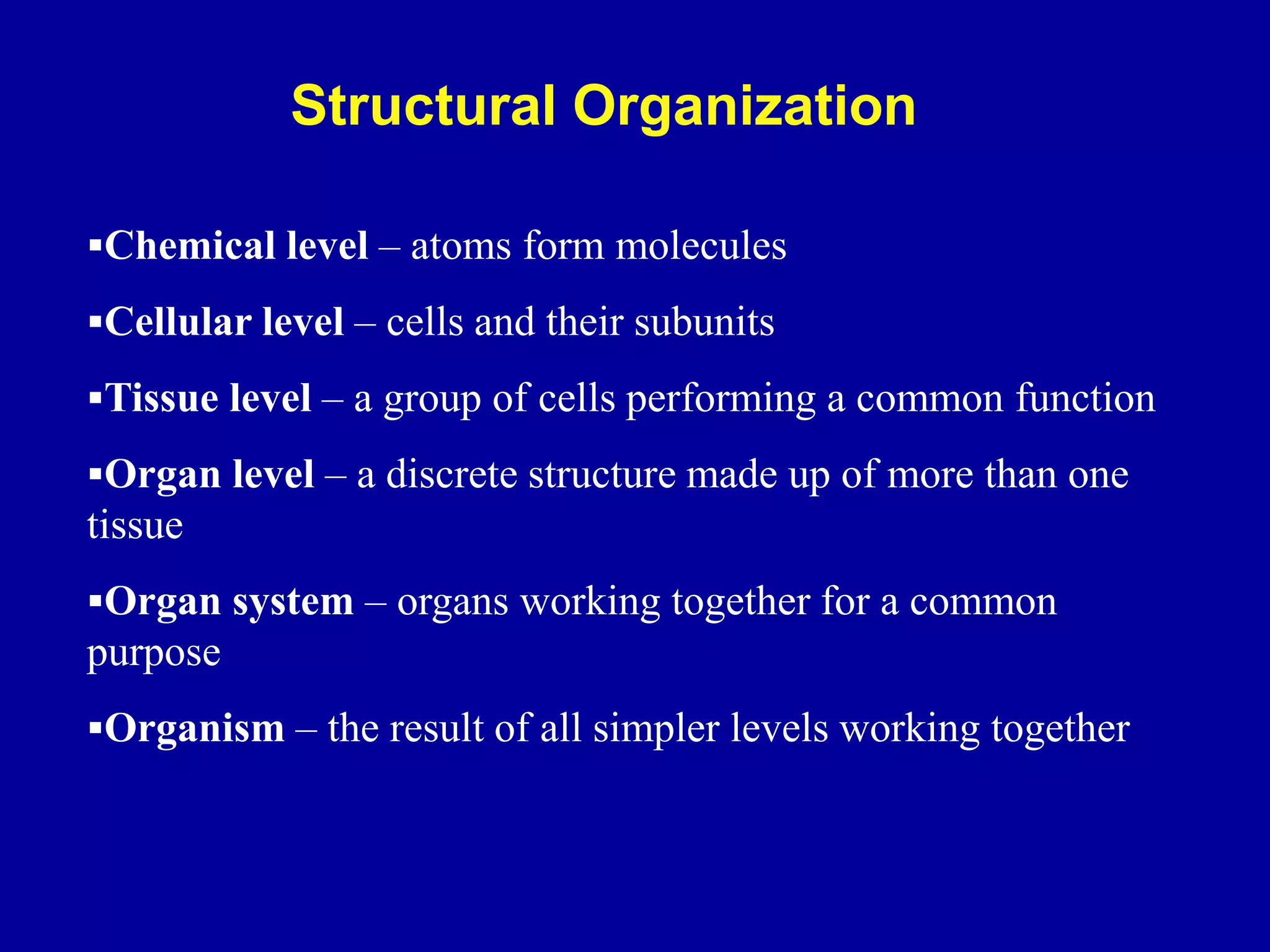 Chemical level – atoms form molecules
Cellular level – cells and their subunits
Tissue level – a group of cells performing a common function
Organ level – a discrete structure made up of more than one
tissue
Organ system – organs working together for a common
purpose
Organism – the result of all simpler levels working together
Structural Organization
 