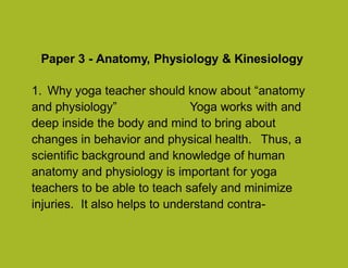 Paper 3 - Anatomy, Physiology & Kinesiology
1. Why yoga teacher should know about “anatomy
and physiology” Yoga works with and
deep inside the body and mind to bring about
changes in behavior and physical health. Thus, a
scientific background and knowledge of human
anatomy and physiology is important for yoga
teachers to be able to teach safely and minimize
injuries. It also helps to understand contra-
1
 