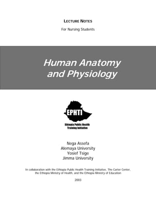 LECTURE NOTES
For Nursing Students
Human Anatomy
and Physiology
Nega Assefa
Alemaya University
Yosief Tsige
Jimma University
In collaboration with the Ethiopia Public Health Training Initiative, The Carter Center,
the Ethiopia Ministry of Health, and the Ethiopia Ministry of Education
2003
 